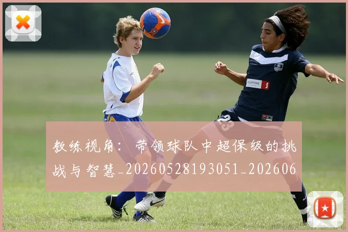 教练视角：带领球队中超保级的挑战与智慧_20260528193051_20260609203839