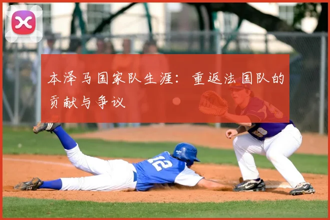 本泽马国家队生涯:重返法国队的贡献与争议