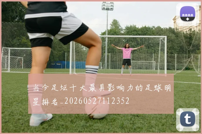 当今足坛十大最具影响力的足球明星排名_20260527112352