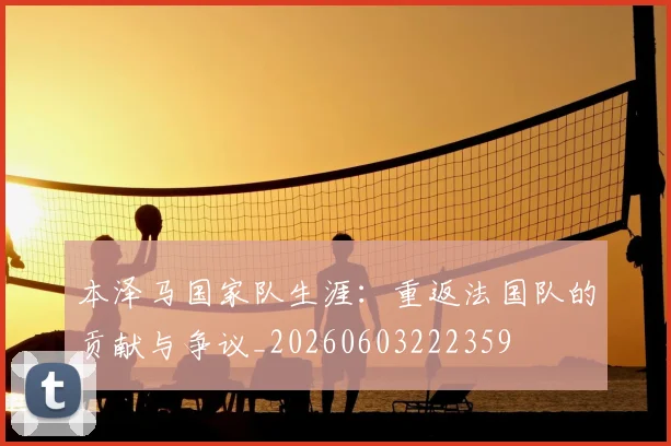 本泽马国家队生涯：重返法国队的贡献与争议_20260603222359