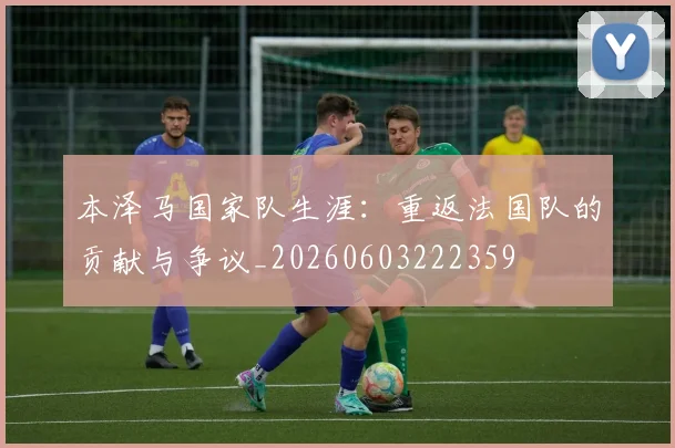 本泽马国家队生涯：重返法国队的贡献与争议_20260603222359