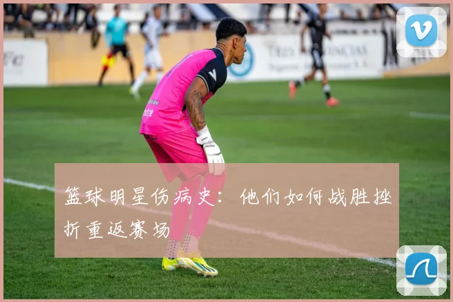 篮球明星伤病史：他们如何战胜挫折重返赛场