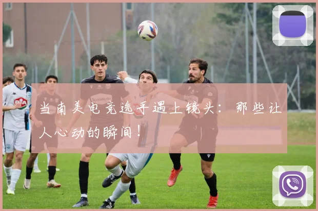 当南美电竞选手遇上镜头：那些让人心动的瞬间！